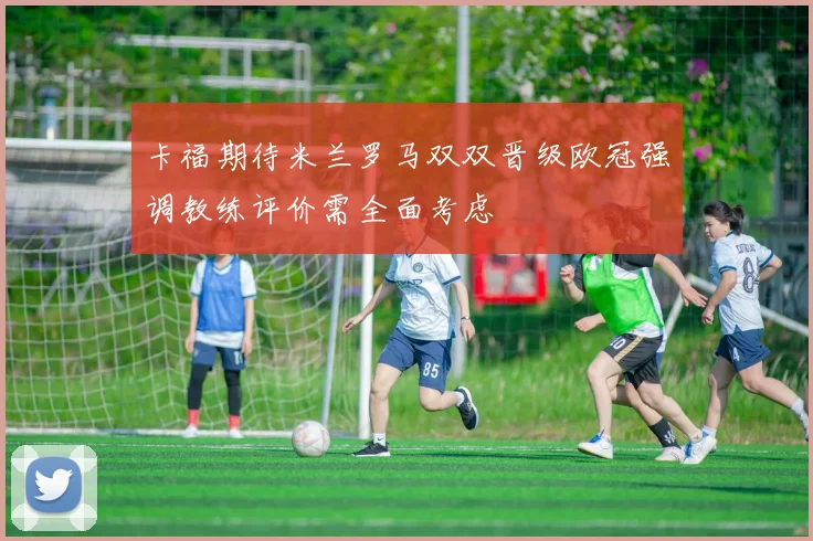 卡福期待米兰罗马双双晋级欧冠强调教练评价需全面考虑