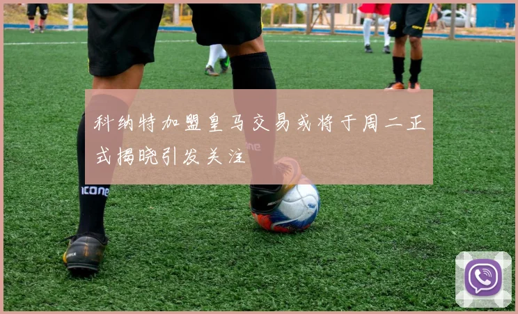 科纳特加盟皇马交易或将于周二正式揭晓引发关注