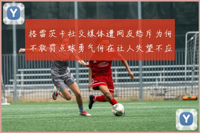 格雷茨卡社交媒体遭网友怒斥为何不敢罚点球勇气何在让人失望不应躲在塔后