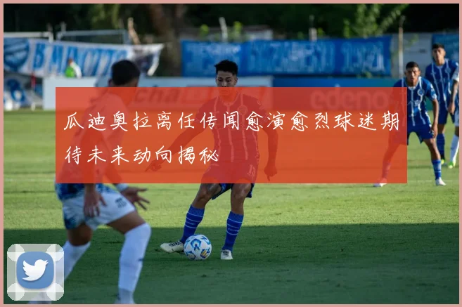 瓜迪奥拉离任传闻愈演愈烈球迷期待未来动向揭秘