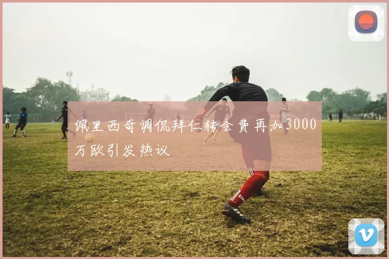 佩里西奇调侃拜仁转会费再加3000万欧引发热议