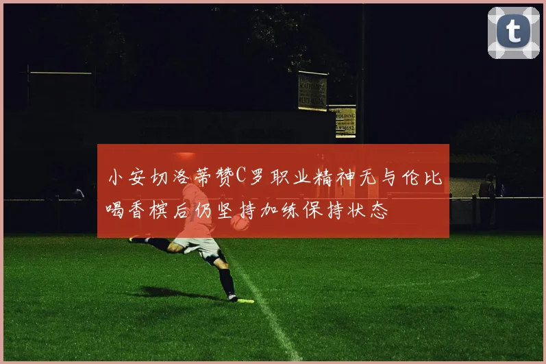 小安切洛蒂赞C罗职业精神无与伦比喝香槟后仍坚持加练保持状态