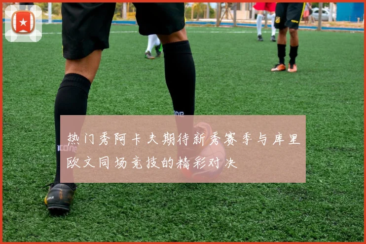 热门秀阿卡夫期待新秀赛季与库里欧文同场竞技的精彩对决