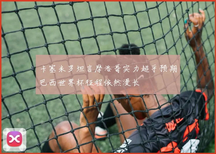 卡塞米罗坦言摩洛哥实力超乎预期巴西世界杯征程依然漫长