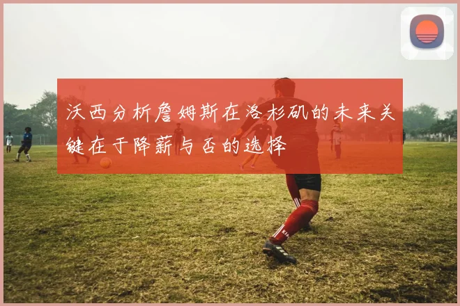 沃西分析詹姆斯在洛杉矶的未来关键在于降薪与否的选择