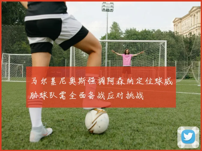 马尔基尼奥斯强调阿森纳定位球威胁球队需全面备战应对挑战