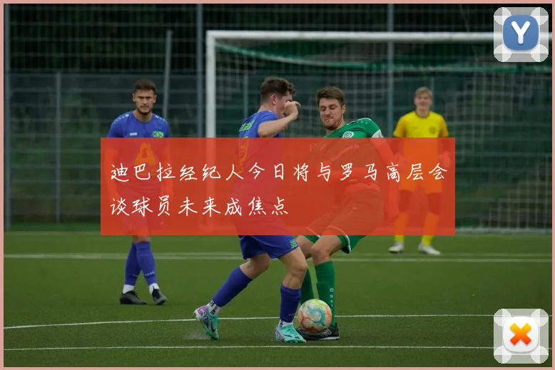 迪巴拉经纪人今日将与罗马高层会谈球员未来成焦点