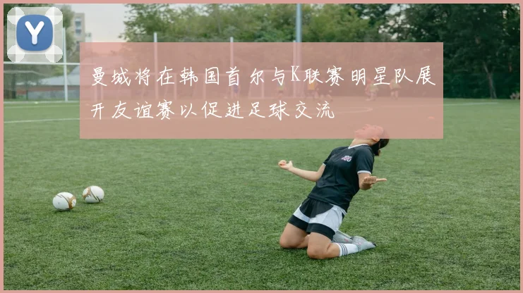 曼城将在韩国首尔与K联赛明星队展开友谊赛以促进足球交流