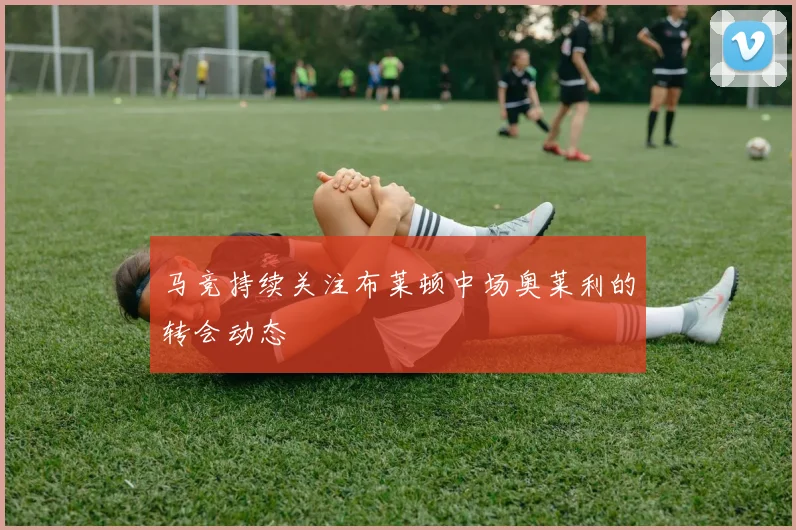 马竞持续关注布莱顿中场奥莱利的转会动态